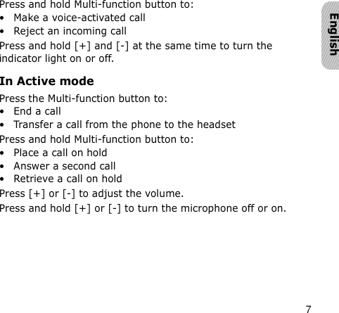 7EnglishPress and hold Multi-function button to:• Make a voice-activated call• Reject an incoming callPress and hold [+] and [-] at the same time to turn the indicator light on or off.In Active modePress the Multi-function button to:•End a call• Transfer a call from the phone to the headsetPress and hold Multi-function button to:• Place a call on hold• Answer a second call• Retrieve a call on holdPress [+] or [-] to adjust the volume.Press and hold [+] or [-] to turn the microphone off or on.