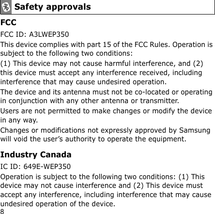 8FCCFCC ID: A3LWEP350This device complies with part 15 of the FCC Rules. Operation is subject to the following two conditions:(1) This device may not cause harmful interference, and (2) this device must accept any interference received, including interference that may cause undesired operation.The device and its antenna must not be co-located or operating in conjunction with any other antenna or transmitter.Users are not permitted to make changes or modify the device in any way. Changes or modifications not expressly approved by Samsung will void the user’s authority to operate the equipment.Industry CanadaIC ID: 649E-WEP350Operation is subject to the following two conditions: (1) This device may not cause interference and (2) This device must accept any interference, including interference that may cause undesired operation of the device.Safety approvals