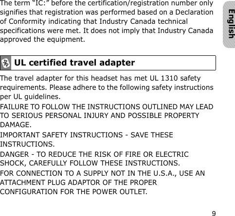 9EnglishThe term “IC:” before the certification/registration number only signifies that registration was performed based on a Declaration of Conformity indicating that Industry Canada technical specifications were met. It does not imply that Industry Canada approved the equipment. The travel adapter for this headset has met UL 1310 safety requirements. Please adhere to the following safety instructions per UL guidelines.FAILURE TO FOLLOW THE INSTRUCTIONS OUTLINED MAY LEAD TO SERIOUS PERSONAL INJURY AND POSSIBLE PROPERTY DAMAGE.IMPORTANT SAFETY INSTRUCTIONS - SAVE THESE INSTRUCTIONS.DANGER - TO REDUCE THE RISK OF FIRE OR ELECTRIC SHOCK, CAREFULLY FOLLOW THESE INSTRUCTIONS.FOR CONNECTION TO A SUPPLY NOT IN THE U.S.A., USE AN ATTACHMENT PLUG ADAPTOR OF THE PROPER CONFIGURATION FOR THE POWER OUTLET.UL certified travel adapter