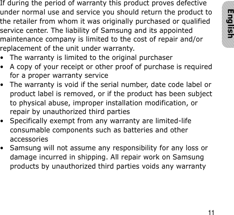 11EnglishIf during the period of warranty this product proves defective under normal use and service you should return the product to the retailer from whom it was originally purchased or qualified service center. The liability of Samsung and its appointed maintenance company is limited to the cost of repair and/or replacement of the unit under warranty.• The warranty is limited to the original purchaser• A copy of your receipt or other proof of purchase is required for a proper warranty service• The warranty is void if the serial number, date code label or product label is removed, or if the product has been subject to physical abuse, improper installation modification, or repair by unauthorized third parties• Specifically exempt from any warranty are limited-life consumable components such as batteries and other accessories• Samsung will not assume any responsibility for any loss or damage incurred in shipping. All repair work on Samsung products by unauthorized third parties voids any warranty