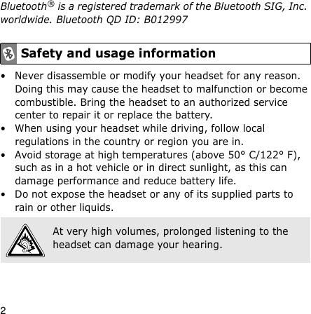 2Bluetooth® is a registered trademark of the Bluetooth SIG, Inc. worldwide. Bluetooth QD ID: B012997• Never disassemble or modify your headset for any reason. Doing this may cause the headset to malfunction or become combustible. Bring the headset to an authorized service center to repair it or replace the battery.• When using your headset while driving, follow local regulations in the country or region you are in.• Avoid storage at high temperatures (above 50° C/122° F), such as in a hot vehicle or in direct sunlight, as this can damage performance and reduce battery life.• Do not expose the headset or any of its supplied parts to rain or other liquids.Safety and usage informationAt very high volumes, prolonged listening to the headset can damage your hearing.