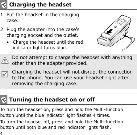 41 Put the headset in the charging case.2 Plug the adapter into the case&apos;s charging socket and the outlet. • Charge the headset until the red indicator light turns blue.To turn the headset on, press and hold the Multi-function button until the blue indicator light flashes 4 times.To turn the headset off, press and hold the Multi-function button until both blue and red indicator lights flash.Charging the headsetDo not attempt to charge the headset with anything other than the adapter provided.Charging the headset will not disrupt the connection to the phone. You can use your headset right after removing the charging case.Turning the headset on or off