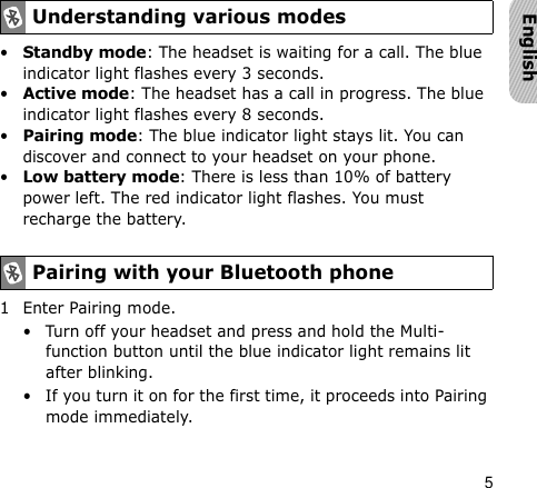 5English•Standby mode: The headset is waiting for a call. The blue indicator light flashes every 3 seconds.•Active mode: The headset has a call in progress. The blue indicator light flashes every 8 seconds.•Pairing mode: The blue indicator light stays lit. You can discover and connect to your headset on your phone.•Low battery mode: There is less than 10% of battery power left. The red indicator light flashes. You must recharge the battery.1 Enter Pairing mode.• Turn off your headset and press and hold the Multi-function button until the blue indicator light remains lit after blinking.• If you turn it on for the first time, it proceeds into Pairing mode immediately.Understanding various modesPairing with your Bluetooth phone