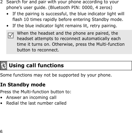 62 Search for and pair with your phone according to your phone’s user guide. (Bluetooth PIN: 0000, 4 zeros)• If the pairing is successful, the blue indicator light will flash 10 times rapidly before entering Standby mode.• If the blue indicator light remains lit, retry pairing.Some functions may not be supported by your phone.In Standby modePress the Multi-function button to:• Answer an incoming call• Redial the last number calledWhen the headset and the phone are paired, the headset attempts to reconnect automatically each time it turns on. Otherwise, press the Multi-function button to reconnect.Using call functions
