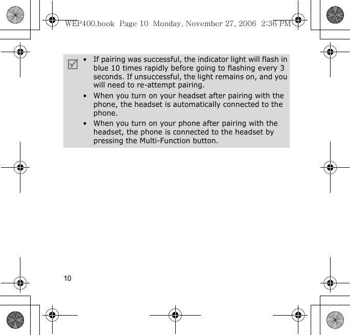 10• If pairing was successful, the indicator light will flash in blue 10 times rapidly before going to flashing every 3 seconds. If unsuccessful, the light remains on, and you will need to re-attempt pairing.• When you turn on your headset after pairing with the phone, the headset is automatically connected to the phone.• When you turn on your phone after pairing with the headset, the phone is connected to the headset by pressing the Multi-Function button.WEP400.book  Page 10  Monday, November 27, 2006  2:36 PM