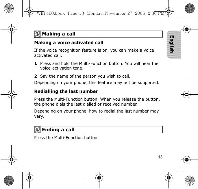 13EnglishMaking a voice activated callIf the voice recognition feature is on, you can make a voice activated call.1Press and hold the Multi-Function button. You will hear the voice-activation tone.2Say the name of the person you wish to call. Depending on your phone, this feature may not be supported.Redialling the last numberPress the Multi-Function button. When you release the button, the phone dials the last dialled or received number.Depending on your phone, how to redial the last number may vary.Press the Multi-Function button.Making a callEnding a callWEP400.book  Page 13  Monday, November 27, 2006  2:36 PM