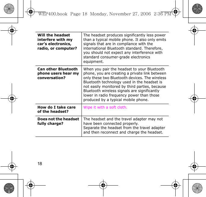 18Will the headset interfere with my car’s electronics, radio, or computer?The headset produces significantly less power than a typical mobile phone. It also only emits signals that are in compliance with the international Bluetooth standard. Therefore, you should not expect any interference with standard consumer-grade electronics equipment.Can other Bluetooth phone users hear my conversation?When you pair the headset to your Bluetooth phone, you are creating a private link between only these two Bluetooth devices. The wireless Bluetooth technology used in the headset is not easily monitored by third parties, because Bluetooth wireless signals are significantly lower in radio frequency power than those produced by a typical mobile phone.How do I take care of the headset?Wipe it with a soft cloth.Does not the headset fully charge?The headset and the travel adapter may not have been connected properly.Separate the headset from the travel adapter and then reconnect and charge the headset.WEP400.book  Page 18  Monday, November 27, 2006  2:36 PM