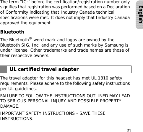 21EnglishThe term “IC:” before the certification/registration number only signifies that registration was performed based on a Declaration of Conformity indicating that Industry Canada technical specifications were met. It does not imply that Industry Canada approved the equipment. Bluetooth The Bluetooth® word mark and logos are owned by the Bluetooth SIG, Inc. and any use of such marks by Samsung is under license. Other trademarks and trade names are those of their respective owners.The travel adapter for this headset has met UL 1310 safety requirements. Please adhere to the following safety instructions per UL guidelines.FAILURE TO FOLLOW THE INSTRUCTIONS OUTLINED MAY LEAD TO SERIOUS PERSONAL INJURY AND POSSIBLE PROPERTY DAMAGE.IMPORTANT SAFETY INSTRUCTIONS - SAVE THESE INSTRUCTIONS. UL certified travel adapter