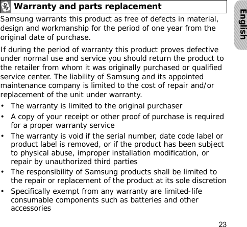 23EnglishSamsung warrants this product as free of defects in material, design and workmanship for the period of one year from the original date of purchase.If during the period of warranty this product proves defective under normal use and service you should return the product to the retailer from whom it was originally purchased or qualified service center. The liability of Samsung and its appointed maintenance company is limited to the cost of repair and/or replacement of the unit under warranty.• The warranty is limited to the original purchaser• A copy of your receipt or other proof of purchase is required for a proper warranty service• The warranty is void if the serial number, date code label or product label is removed, or if the product has been subject to physical abuse, improper installation modification, or repair by unauthorized third parties• The responsibility of Samsung products shall be limited to the repair or replacement of the product at its sole discretion• Specifically exempt from any warranty are limited-life consumable components such as batteries and other accessoriesWarranty and parts replacement
