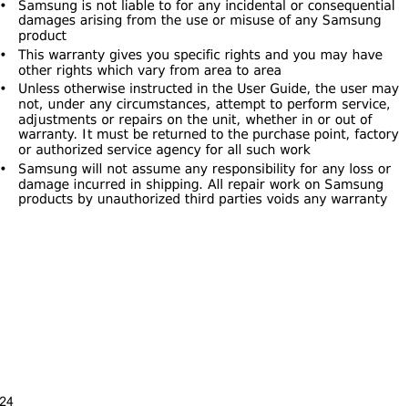 24• Samsung is not liable to for any incidental or consequential damages arising from the use or misuse of any Samsung product• This warranty gives you specific rights and you may have other rights which vary from area to area• Unless otherwise instructed in the User Guide, the user may not, under any circumstances, attempt to perform service, adjustments or repairs on the unit, whether in or out of warranty. It must be returned to the purchase point, factory or authorized service agency for all such work• Samsung will not assume any responsibility for any loss or damage incurred in shipping. All repair work on Samsung products by unauthorized third parties voids any warranty