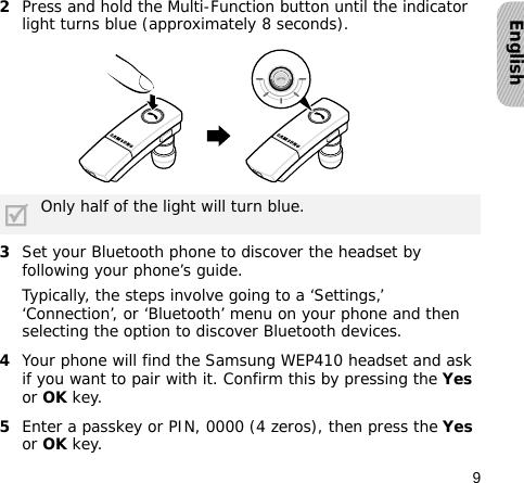 9English2Press and hold the Multi-Function button until the indicator light turns blue (approximately 8 seconds).3Set your Bluetooth phone to discover the headset by following your phone’s guide.Typically, the steps involve going to a ‘Settings,’ ‘Connection’, or ‘Bluetooth’ menu on your phone and then selecting the option to discover Bluetooth devices.4Your phone will find the Samsung WEP410 headset and ask if you want to pair with it. Confirm this by pressing the Yes or OK key. 5Enter a passkey or PIN, 0000 (4 zeros), then press the Yes or OK key.Only half of the light will turn blue.