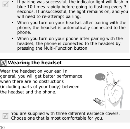 10Wear the headset on your ear. In general, you will get better performance when there are no obstructions (including parts of your body) between the headset and the phone.• If pairing was successful, the indicator light will flash in blue 10 times rapidly before going to flashing every 3 seconds. If unsuccessful, the light remains on, and you will need to re-attempt pairing.• When you turn on your headset after pairing with the phone, the headset is automatically connected to the phone.• When you turn on your phone after pairing with the headset, the phone is connected to the headset by pressing the Multi-Function button.Wearing the headsetYou are supplied with three different earpiece covers. Choose one that is most comfortable for you.