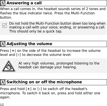 12When a call comes in, the headset sounds series of 2 tones and flashes the blue indicator twice. Press the Multi-Function button.Press [+] on the side of the headset to increase the volume level and [-] to decrease the volume level.Press and hold [+] or [-] to switch off the headset&apos;s microphone. To switch it back on, press and hold either one again.Answering a call Do not hold the Multi-Function button down too long when making a call with your voice, ending, or answering a call. This should only be a quick tap.Adjusting the volumeAt very high volumes, prolonged listening to the headset can damage your hearing.Switching on or off the microphone