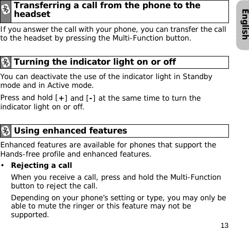 13EnglishIf you answer the call with your phone, you can transfer the call to the headset by pressing the Multi-Function button.You can deactivate the use of the indicator light in Standby mode and in Active mode.Press and hold [+] and [-] at the same time to turn the indicator light on or off.Enhanced features are available for phones that support the Hands-free profile and enhanced features.•Rejecting a callWhen you receive a call, press and hold the Multi-Function button to reject the call.Depending on your phone’s setting or type, you may only be able to mute the ringer or this feature may not be supported.Transferring a call from the phone to the headsetTurning the indicator light on or offUsing enhanced features