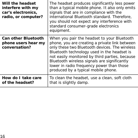 16Will the headset interfere with my car’s electronics, radio, or computer?The headset produces significantly less power than a typical mobile phone. It also only emits signals that are in compliance with the international Bluetooth standard. Therefore, you should not expect any interference with standard consumer-grade electronics equipment.Can other Bluetooth phone users hear my conversation?When you pair the headset to your Bluetooth phone, you are creating a private link between only these two Bluetooth devices. The wireless Bluetooth technology used in the headset is not easily monitored by third parties, because Bluetooth wireless signals are significantly lower in radio frequency power than those produced by a typical mobile phone.How do I take care of the headset?To clean the headset, use a clean, soft cloth that is slightly damp.