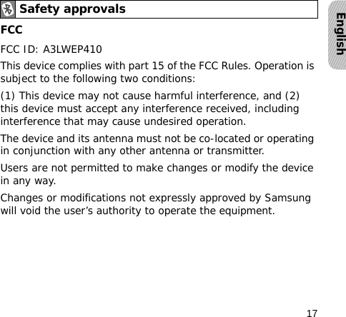 17EnglishFCCFCC ID: A3LWEP410This device complies with part 15 of the FCC Rules. Operation is subject to the following two conditions:(1) This device may not cause harmful interference, and (2) this device must accept any interference received, including interference that may cause undesired operation.The device and its antenna must not be co-located or operating in conjunction with any other antenna or transmitter.Users are not permitted to make changes or modify the device in any way. Changes or modifications not expressly approved by Samsung will void the user’s authority to operate the equipment.Safety approvals