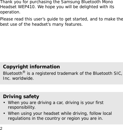 2Thank you for purchasing the Samsung Bluetooth Mono Headset WEP410. We hope you will be delighted with its operation.Please read this user’s guide to get started, and to make the best use of the headset’s many features.Copyright informationBluetooth® is a registered trademark of the Bluetooth SIC, Inc. worldwide.Driving safety• When you are driving a car, driving is your first responsibility.• When using your headset while driving, follow local regulations in the country or region you are in.