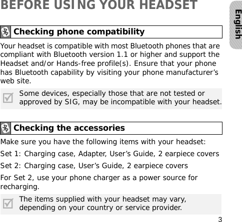 3EnglishBEFORE USING YOUR HEADSETYour headset is compatible with most Bluetooth phones that are compliant with Bluetooth version 1.1 or higher and support the Headset and/or Hands-free profile(s). Ensure that your phone has Bluetooth capability by visiting your phone manufacturer’s web site.Make sure you have the following items with your headset: Set 1: Charging case, Adapter, User’s Guide, 2 earpiece coversSet 2: Charging case, User’s Guide, 2 earpiece coversFor Set 2, use your phone charger as a power source for recharging.Checking phone compatibilitySome devices, especially those that are not tested or approved by SIG, may be incompatible with your headset.Checking the accessoriesThe items supplied with your headset may vary, depending on your country or service provider.