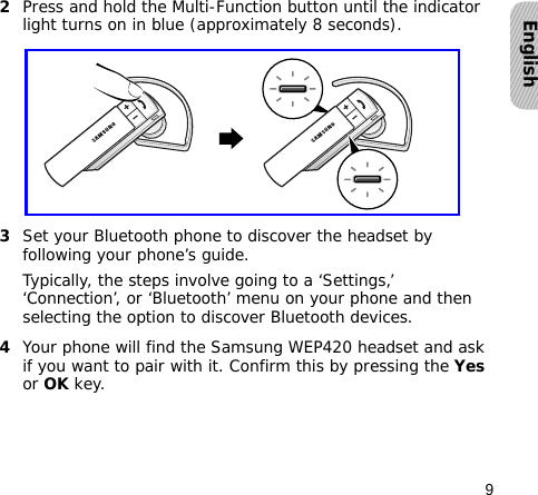 9English2Press and hold the Multi-Function button until the indicator light turns on in blue (approximately 8 seconds).3Set your Bluetooth phone to discover the headset by following your phone’s guide.Typically, the steps involve going to a ‘Settings,’ ‘Connection’, or ‘Bluetooth’ menu on your phone and then selecting the option to discover Bluetooth devices.4Your phone will find the Samsung WEP420 headset and ask if you want to pair with it. Confirm this by pressing the Yes or OK key.