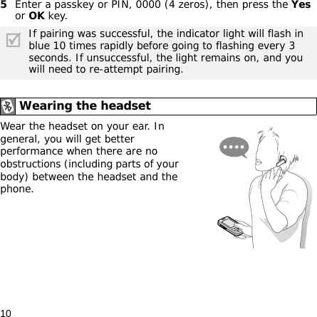 105Enter a passkey or PIN, 0000 (4 zeros), then press the Yes or OK key.Wear the headset on your ear. In general, you will get better performance when there are no obstructions (including parts of your body) between the headset and the phone.If pairing was successful, the indicator light will flash in blue 10 times rapidly before going to flashing every 3 seconds. If unsuccessful, the light remains on, and you will need to re-attempt pairing.Wearing the headset
