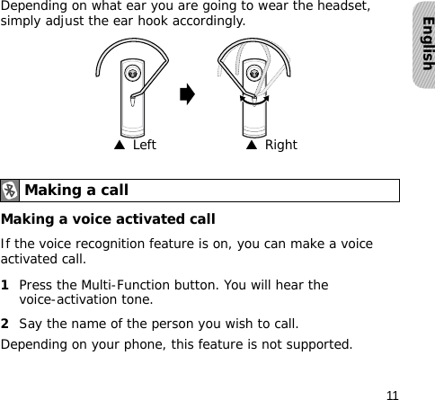 11EnglishDepending on what ear you are going to wear the headset, simply adjust the ear hook accordingly.Making a voice activated callIf the voice recognition feature is on, you can make a voice activated call.1Press the Multi-Function button. You will hear the voice-activation tone.2Say the name of the person you wish to call. Depending on your phone, this feature is not supported.Making a call▲  Left▲  Right