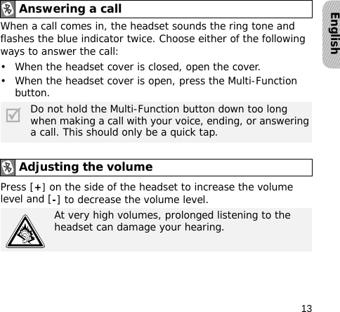 13EnglishWhen a call comes in, the headset sounds the ring tone and flashes the blue indicator twice. Choose either of the following ways to answer the call:• When the headset cover is closed, open the cover.• When the headset cover is open, press the Multi-Function button.Press [+] on the side of the headset to increase the volume level and [-] to decrease the volume level.Answering a call Do not hold the Multi-Function button down too long when making a call with your voice, ending, or answering a call. This should only be a quick tap.Adjusting the volumeAt very high volumes, prolonged listening to the headset can damage your hearing.