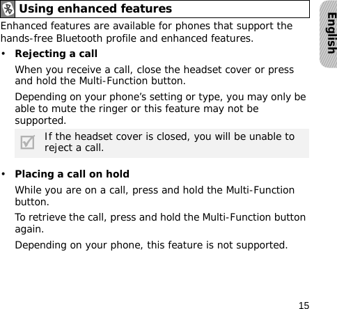 15EnglishEnhanced features are available for phones that support the hands-free Bluetooth profile and enhanced features.•Rejecting a callWhen you receive a call, close the headset cover or press and hold the Multi-Function button. Depending on your phone’s setting or type, you may only be able to mute the ringer or this feature may not be supported.•Placing a call on holdWhile you are on a call, press and hold the Multi-Function button.To retrieve the call, press and hold the Multi-Function button again.Depending on your phone, this feature is not supported.Using enhanced featuresIf the headset cover is closed, you will be unable to reject a call.