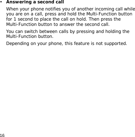 16•Answering a second callWhen your phone notifies you of another incoming call while you are on a call, press and hold the Multi-Function button for 1 second to place the call on hold. Then press the Multi-Function button to answer the second call. You can switch between calls by pressing and holding the Multi-Function button.Depending on your phone, this feature is not supported.