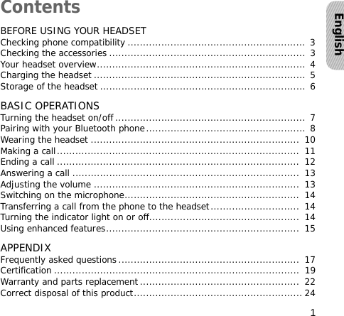 1EnglishContentsBEFORE USING YOUR HEADSETChecking phone compatibility .......................................................... 3Checking the accessories ................................................................ 3Your headset overview.................................................................... 4Charging the headset ..................................................................... 5Storage of the headset ................................................................... 6BASIC OPERATIONSTurning the headset on/off .............................................................. 7Pairing with your Bluetooth phone.................................................... 8Wearing the headset ....................................................................  10Making a call...............................................................................  11Ending a call ...............................................................................  12Answering a call ..........................................................................  13Adjusting the volume ...................................................................  13Switching on the microphone.........................................................  14Transferring a call from the phone to the headset.............................  14Turning the indicator light on or off.................................................  14Using enhanced features...............................................................  15APPENDIXFrequently asked questions...........................................................  17Certification ................................................................................  19Warranty and parts replacement....................................................  22Correct disposal of this product....................................................... 24