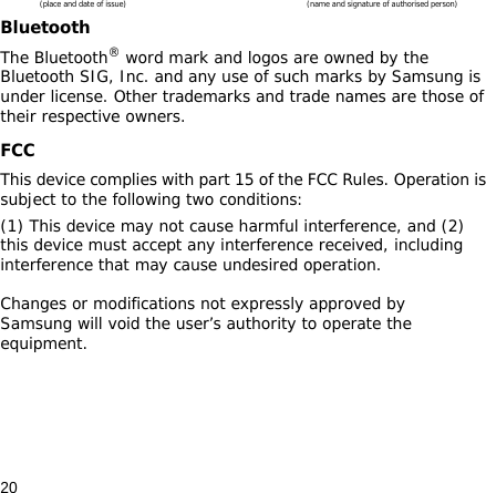 20(place and date of issue)  (name and signature of authorised person)Bluetooth The Bluetooth® word mark and logos are owned by the Bluetooth SIG, Inc. and any use of such marks by Samsung is under license. Other trademarks and trade names are those of their respective owners.FCCThis device complies with part 15 of the FCC Rules. Operation is subject to the following two conditions: (1) This device may not cause harmful interference, and (2) this device must accept any interference received, including interference that may cause undesired operation.  Changes or modifications not expressly approved by Samsung will void the user’s authority to operate the equipment.      