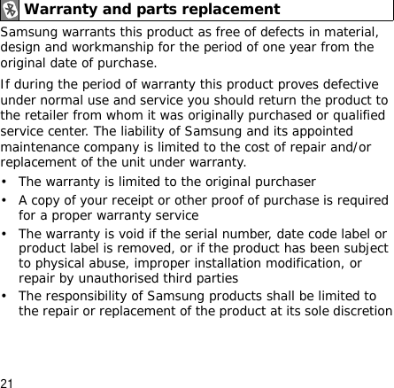 21Samsung warrants this product as free of defects in material, design and workmanship for the period of one year from the original date of purchase.If during the period of warranty this product proves defective under normal use and service you should return the product to the retailer from whom it was originally purchased or qualified service center. The liability of Samsung and its appointed maintenance company is limited to the cost of repair and/or replacement of the unit under warranty.• The warranty is limited to the original purchaser• A copy of your receipt or other proof of purchase is required for a proper warranty service• The warranty is void if the serial number, date code label or product label is removed, or if the product has been subject to physical abuse, improper installation modification, or repair by unauthorised third parties• The responsibility of Samsung products shall be limited to the repair or replacement of the product at its sole discretionWarranty and parts replacement