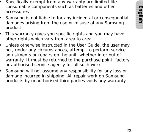 22English• Specifically exempt from any warranty are limited-life consumable components such as batteries and other accessories• Samsung is not liable to for any incidental or consequential damages arising from the use or misuse of any Samsung product• This warranty gives you specific rights and you may have other rights which vary from area to area• Unless otherwise instructed in the User Guide, the user may not, under any circumstances, attempt to perform service, adjustments or repairs on the unit, whether in or out of warranty. It must be returned to the purchase point, factory or authorised service agency for all such work• Samsung will not assume any responsibility for any loss or damage incurred in shipping. All repair work on Samsung products by unauthorised third parties voids any warranty