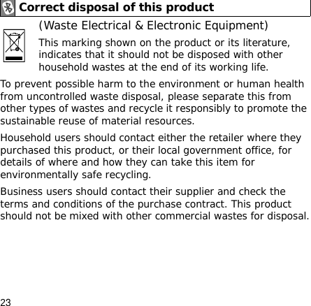 23(Waste Electrical &amp; Electronic Equipment)This marking shown on the product or its literature, indicates that it should not be disposed with other household wastes at the end of its working life.To prevent possible harm to the environment or human health from uncontrolled waste disposal, please separate this from other types of wastes and recycle it responsibly to promote the sustainable reuse of material resources.Household users should contact either the retailer where they purchased this product, or their local government office, for details of where and how they can take this item for environmentally safe recycling. Business users should contact their supplier and check the terms and conditions of the purchase contract. This product should not be mixed with other commercial wastes for disposal.Correct disposal of this product