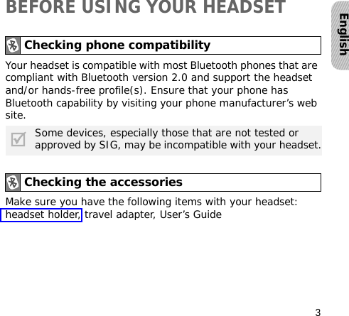 3EnglishBEFORE USING YOUR HEADSETYour headset is compatible with most Bluetooth phones that are compliant with Bluetooth version 2.0 and support the headset and/or hands-free profile(s). Ensure that your phone has Bluetooth capability by visiting your phone manufacturer’s web site.Make sure you have the following items with your headset: headset holder, travel adapter, User’s GuideChecking phone compatibilitySome devices, especially those that are not tested or approved by SIG, may be incompatible with your headset.Checking the accessories