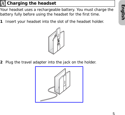 5EnglishYour headset uses a rechargeable battery. You must charge the battery fully before using the headset for the first time.1Insert your headset into the slot of the headset holder.2Plug the travel adapter into the jack on the holder.Charging the headset