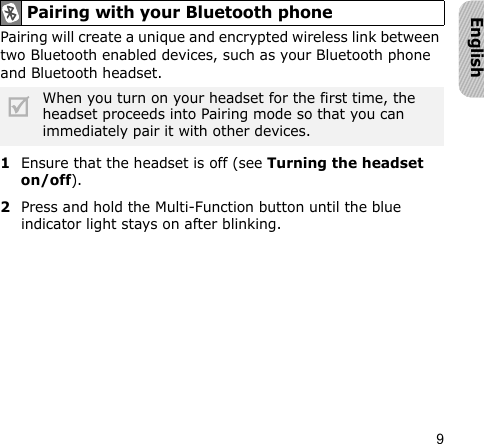9EnglishPairing will create a unique and encrypted wireless link between two Bluetooth enabled devices, such as your Bluetooth phone and Bluetooth headset. 1Ensure that the headset is off (see Turning the headset on/off).2Press and hold the Multi-Function button until the blue indicator light stays on after blinking.Pairing with your Bluetooth phoneWhen you turn on your headset for the first time, the headset proceeds into Pairing mode so that you can immediately pair it with other devices.