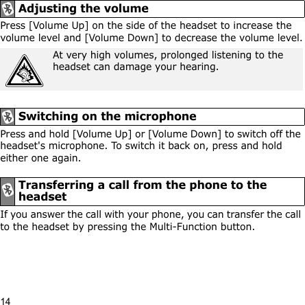 14Press [Volume Up] on the side of the headset to increase the volume level and [Volume Down] to decrease the volume level.Press and hold [Volume Up] or [Volume Down] to switch off the headset&apos;s microphone. To switch it back on, press and hold either one again.If you answer the call with your phone, you can transfer the call to the headset by pressing the Multi-Function button.Adjusting the volumeAt very high volumes, prolonged listening to the headset can damage your hearing.Switching on the microphoneTransferring a call from the phone to the headset