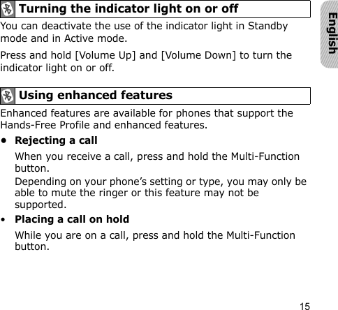 15EnglishYou can deactivate the use of the indicator light in Standby mode and in Active mode.Press and hold [Volume Up] and [Volume Down] to turn the indicator light on or off.Enhanced features are available for phones that support the Hands-Free Profile and enhanced features.• Rejecting a callWhen you receive a call, press and hold the Multi-Function button.Depending on your phone’s setting or type, you may only be able to mute the ringer or this feature may not be supported.•Placing a call on holdWhile you are on a call, press and hold the Multi-Function button.Turning the indicator light on or offUsing enhanced features