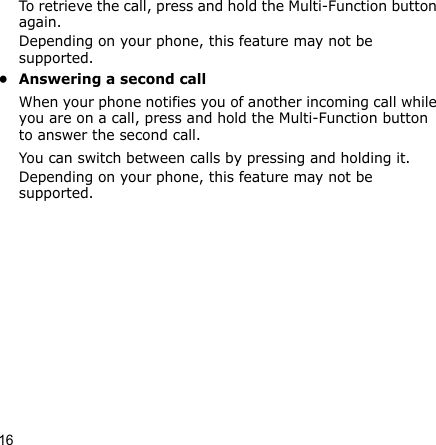 16To retrieve the call, press and hold the Multi-Function button again.Depending on your phone, this feature may not be supported.• Answering a second callWhen your phone notifies you of another incoming call while you are on a call, press and hold the Multi-Function button to answer the second call. You can switch between calls by pressing and holding it.Depending on your phone, this feature may not be supported.