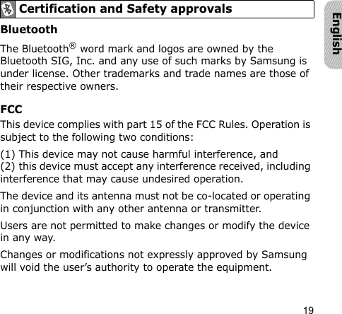 19EnglishBluetooth The Bluetooth® word mark and logos are owned by the Bluetooth SIG, Inc. and any use of such marks by Samsung is under license. Other trademarks and trade names are those of their respective owners.FCCThis device complies with part 15 of the FCC Rules. Operation is subject to the following two conditions:(1) This device may not cause harmful interference, and (2) this device must accept any interference received, including interference that may cause undesired operation.The device and its antenna must not be co-located or operating in conjunction with any other antenna or transmitter.Users are not permitted to make changes or modify the device in any way.Changes or modifications not expressly approved by Samsung will void the user’s authority to operate the equipment.Certification and Safety approvals