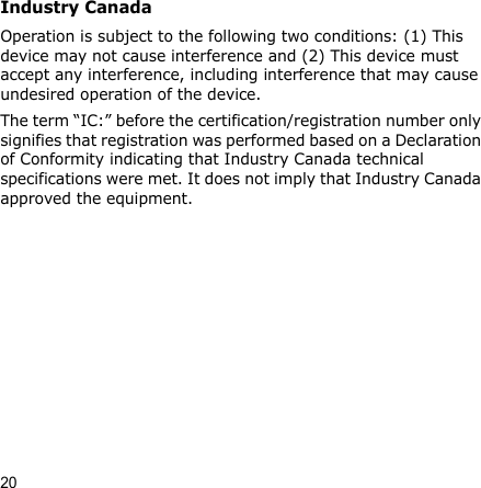 20Industry CanadaOperation is subject to the following two conditions: (1) This device may not cause interference and (2) This device must accept any interference, including interference that may cause undesired operation of the device.The term “IC:” before the certification/registration number only signifies that registration was performed based on a Declaration of Conformity indicating that Industry Canada technical specifications were met. It does not imply that Industry Canada approved the equipment.