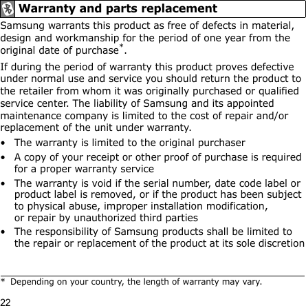 22Samsung warrants this product as free of defects in material, design and workmanship for the period of one year from the original date of purchase*.If during the period of warranty this product proves defective under normal use and service you should return the product to the retailer from whom it was originally purchased or qualified service center. The liability of Samsung and its appointed maintenance company is limited to the cost of repair and/or replacement of the unit under warranty.• The warranty is limited to the original purchaser• A copy of your receipt or other proof of purchase is required for a proper warranty service• The warranty is void if the serial number, date code label or product label is removed, or if the product has been subject to physical abuse, improper installation modification, or repair by unauthorized third parties• The responsibility of Samsung products shall be limited to the repair or replacement of the product at its sole discretionWarranty and parts replacement* Depending on your country, the length of warranty may vary.