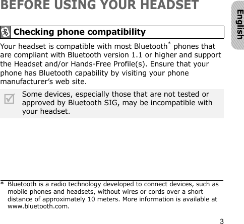 3EnglishBEFORE USING YOUR HEADSETYour headset is compatible with most Bluetooth* phones that are compliant with Bluetooth version 1.1 or higher and support the Headset and/or Hands-Free Profile(s). Ensure that your phone has Bluetooth capability by visiting your phone manufacturer’s web site.Checking phone compatibility* Bluetooth is a radio technology developed to connect devices, such as mobile phones and headsets, without wires or cords over a short distance of approximately 10 meters. More information is available at www.bluetooth.com.Some devices, especially those that are not tested or approved by Bluetooth SIG, may be incompatible with your headset.