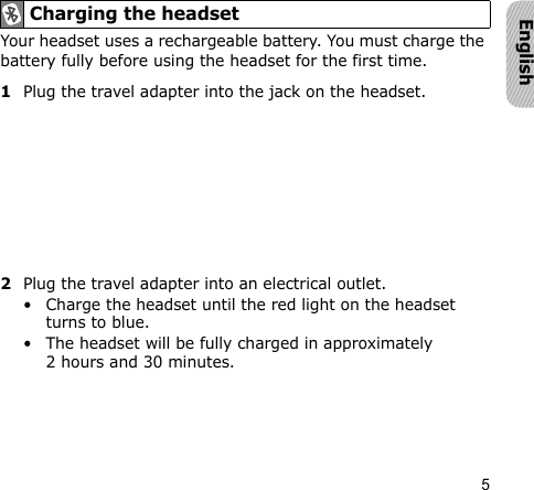 5EnglishYour headset uses a rechargeable battery. You must charge the battery fully before using the headset for the first time.1Plug the travel adapter into the jack on the headset.2Plug the travel adapter into an electrical outlet. • Charge the headset until the red light on the headset turns to blue.• The headset will be fully charged in approximately 2 hours and 30 minutes.Charging the headset