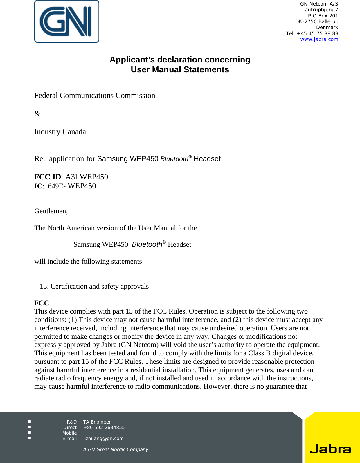   GN Netcom A/S Lautrupbjerg 7 P.O.Box 201 DK-2750 Ballerup Denmark Tel. +45 45 75 88 88 www.jabra.com   R&amp;D TA Engineer  Direct +86 592 2634855  Mobile   E-mail lizhuang@gn.com      A GN Great Nordic Company   Applicant's declaration concerning User Manual Statements    Federal Communications Commission  &amp;  Industry Canada   Re:  application for Samsung WEP450 Bluetooth&reg; Headset  FCC ID: A3LWEP450 IC:  649E- WEP450   Gentlemen,  The North American version of the User Manual for the   Samsung WEP450  Bluetooth&reg; Headset  will include the following statements:      15. Certification and safety approvals  FCC This device complies with part 15 of the FCC Rules. Operation is subject to the following two conditions: (1) This device may not cause harmful interference, and (2) this device must accept any interference received, including interference that may cause undesired operation. Users are not permitted to make changes or modify the device in any way. Changes or modifications not expressly approved by Jabra (GN Netcom) will void the user&rsquo;s authority to operate the equipment. This equipment has been tested and found to comply with the limits for a Class B digital device, pursuant to part 15 of the FCC Rules. These limits are designed to provide reasonable protection against harmful interference in a residential installation. This equipment generates, uses and can radiate radio frequency energy and, if not installed and used in accordance with the instructions, may cause harmful interference to radio communications. However, there is no guarantee that 