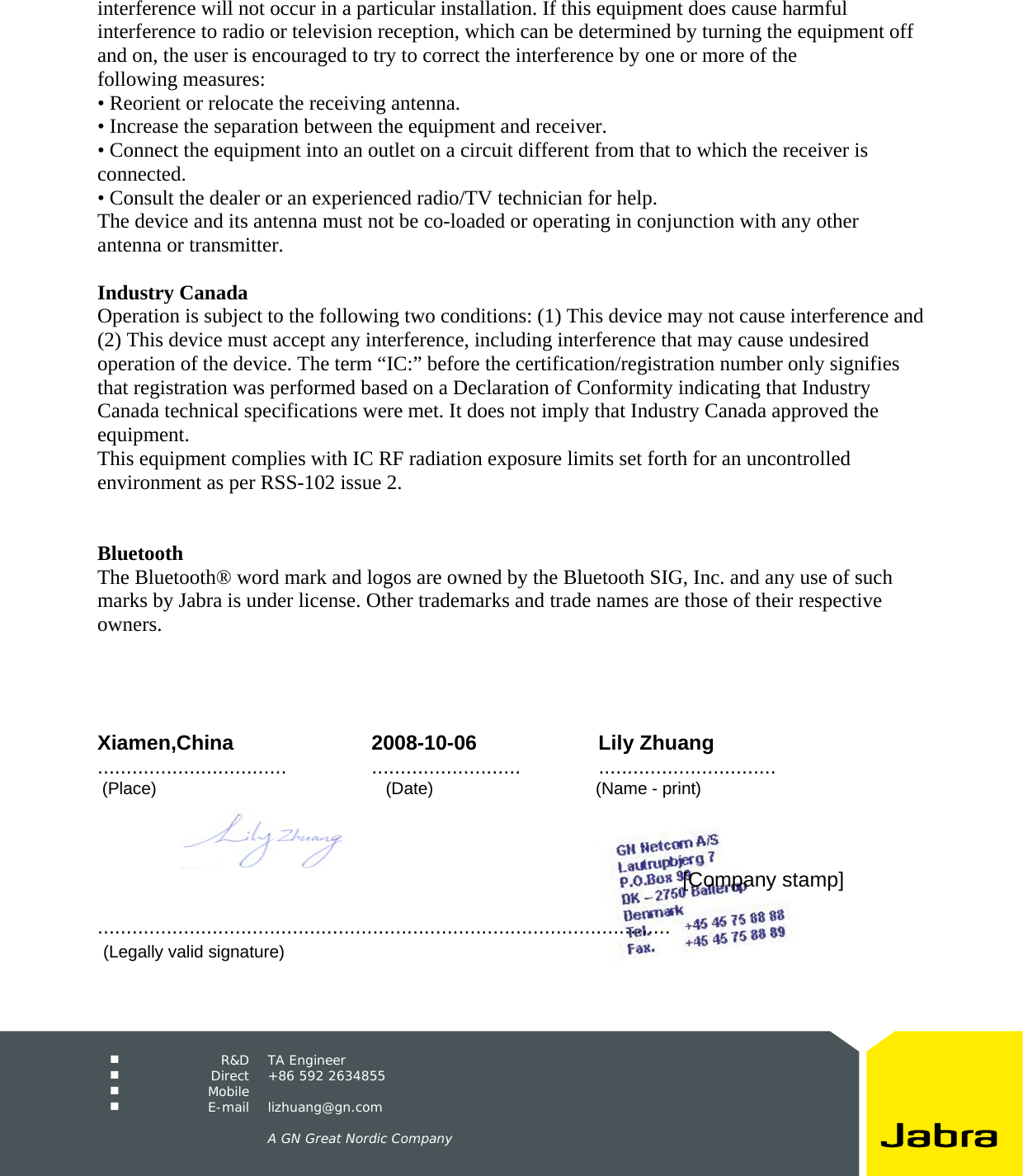     R&amp;D TA Engineer  Direct +86 592 2634855  Mobile   E-mail lizhuang@gn.com      A GN Great Nordic Company  interference will not occur in a particular installation. If this equipment does cause harmful interference to radio or television reception, which can be determined by turning the equipment off and on, the user is encouraged to try to correct the interference by one or more of the following measures: &bull; Reorient or relocate the receiving antenna. &bull; Increase the separation between the equipment and receiver. &bull; Connect the equipment into an outlet on a circuit different from that to which the receiver is connected. &bull; Consult the dealer or an experienced radio/TV technician for help. The device and its antenna must not be co-loaded or operating in conjunction with any other antenna or transmitter.  Industry Canada Operation is subject to the following two conditions: (1) This device may not cause interference and (2) This device must accept any interference, including interference that may cause undesired operation of the device. The term &ldquo;IC:&rdquo; before the certification/registration number only signifies that registration was performed based on a Declaration of Conformity indicating that Industry Canada technical specifications were met. It does not imply that Industry Canada approved the equipment. This equipment complies with IC RF radiation exposure limits set forth for an uncontrolled environment as per RSS-102 issue 2.   Bluetooth The Bluetooth&reg; word mark and logos are owned by the Bluetooth SIG, Inc. and any use of such marks by Jabra is under license. Other trademarks and trade names are those of their respective owners.     Xiamen,China 2008-10-06 Lily Zhuang .................................  .......................... ...............................  (Place)                                                (Date)                                  (Name - print)                [Company stamp]                                  ....................................................................................................    (Legally valid signature) 