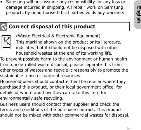 9English• Samsung will not assume any responsibility for any loss or damage incurred in shipping. All repair work on Samsung products by unauthorised third parties voids any warranty(Waste Electrical &amp; Electronic Equipment)This marking shown on the product or its literature, indicates that it should not be disposed with other household wastes at the end of its working life.To prevent possible harm to the environment or human health from uncontrolled waste disposal, please separate this from other types of wastes and recycle it responsibly to promote the sustainable reuse of material resources.Household users should contact either the retailer where they purchased this product, or their local government office, for details of where and how they can take this item for environmentally safe recycling.Business users should contact their supplier and check the terms and conditions of the purchase contract. This product should not be mixed with other commercial wastes for disposal.Correct disposal of this product