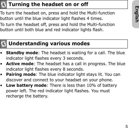 5EnglishTo turn the headset on, press and hold the Multi-function button until the blue indicator light flashes 4 times.To turn the headset off, press and hold the Multi-function button until both blue and red indicator lights flash.•Standby mode: The headset is waiting for a call. The blue indicator light flashes every 3 seconds.•Active mode: The headset has a call in progress. The blue indicator light flashes every 8 seconds.•Pairing mode: The blue indicator light stays lit. You can discover and connect to your headset on your phone.•Low battery mode: There is less than 10% of battery power left. The red indicator light flashes. You must recharge the battery.Turning the headset on or offUnderstanding various modes