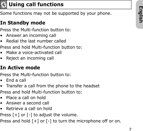 7EnglishSome functions may not be supported by your phone.In Standby modePress the Multi-function button to:• Answer an incoming call• Redial the last number calledPress and hold Multi-function button to:• Make a voice-activated call• Reject an incoming callIn Active modePress the Multi-function button to:• End a call• Transfer a call from the phone to the headsetPress and hold Multi-function button to:• Place a call on hold• Answer a second call• Retrieve a call on holdPress [+] or [-] to adjust the volume.Press and hold [+] or [-] to turn the microphone off or on.Using call functions