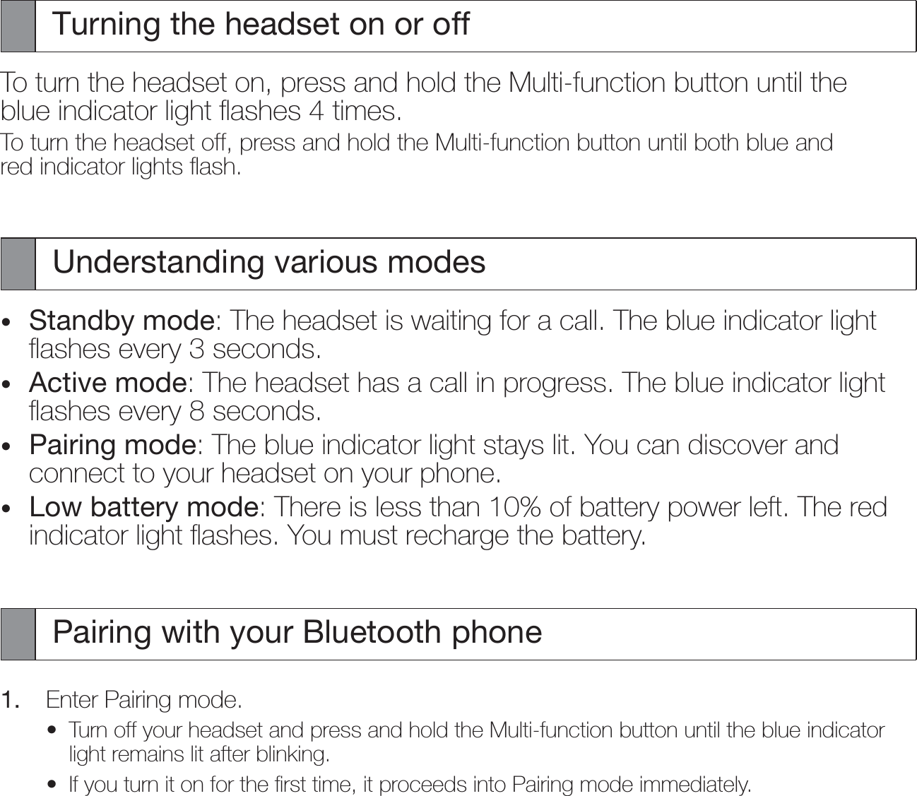 Turning the headset on or offTo turn the headset on, press and hold the Multi-function button until the blue indicator light ﬂashes 4 times.To turn the headset off, press and hold the Multi-function button until both blue and red indicator lights ﬂash.Understanding various modesStandby mode: The headset is waiting for a call. The blue indicator light ﬂashes every 3 seconds.Active mode: The headset has a call in progress. The blue indicator light ﬂashes every 8 seconds.Pairing mode: The blue indicator light stays lit. You can discover and connect to your headset on your phone.Low battery mode: There is less than 10% of battery power left. The red indicator light ﬂashes. You must recharge the battery.Pairing with your Bluetooth phone1.  Enter Pairing mode.Turn off your headset and press and hold the Multi-function button until the blue indicator light remains lit after blinking.If you turn it on for the ﬁrst time, it proceeds into Pairing mode immediately.••••••